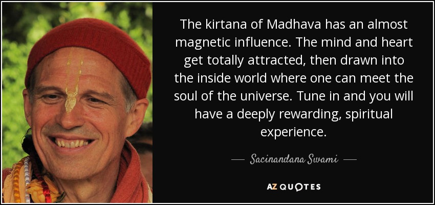 The kirtana of Madhava has an almost magnetic influence. The mind and heart get totally attracted, then drawn into the inside world where one can meet the soul of the universe. Tune in and you will have a deeply rewarding, spiritual experience. - Sacinandana Swami