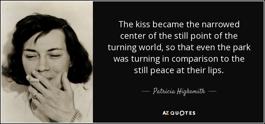 The kiss became the narrowed center of the still point of the turning world, so that even the park was turning in comparison to the still peace at their lips. - Patricia Highsmith