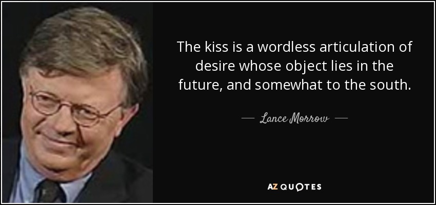 The kiss is a wordless articulation of desire whose object lies in the future, and somewhat to the south. - Lance Morrow