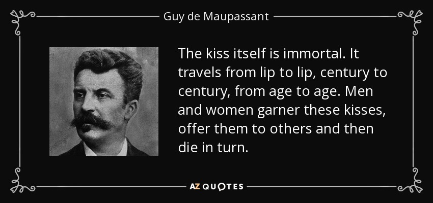 The kiss itself is immortal. It travels from lip to lip, century to century, from age to age. Men and women garner these kisses, offer them to others and then die in turn. - Guy de Maupassant