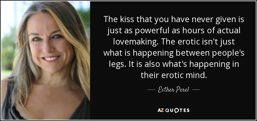 The kiss that you have never given is just as powerful as hours of actual lovemaking. The erotic isn't just what is happening between people's legs. It is also what's happening in their erotic mind. - Esther Perel