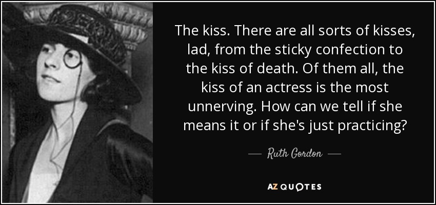 The kiss. There are all sorts of kisses, lad, from the sticky confection to the kiss of death. Of them all, the kiss of an actress is the most unnerving. How can we tell if she means it or if she's just practicing? - Ruth Gordon