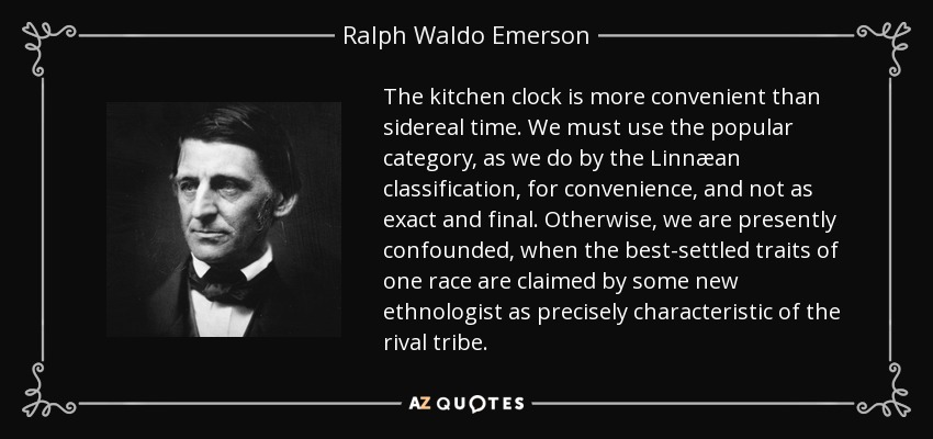 The kitchen clock is more convenient than sidereal time. We must use the popular category, as we do by the Linnæan classification, for convenience, and not as exact and final. Otherwise, we are presently confounded, when the best-settled traits of one race are claimed by some new ethnologist as precisely characteristic of the rival tribe. - Ralph Waldo Emerson