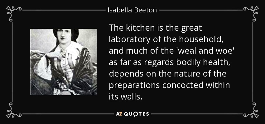 The kitchen is the great laboratory of the household, and much of the 'weal and woe' as far as regards bodily health, depends on the nature of the preparations concocted within its walls. - Isabella Beeton