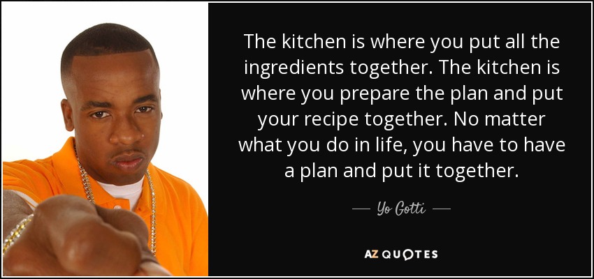 The kitchen is where you put all the ingredients together. The kitchen is where you prepare the plan and put your recipe together. No matter what you do in life, you have to have a plan and put it together. - Yo Gotti