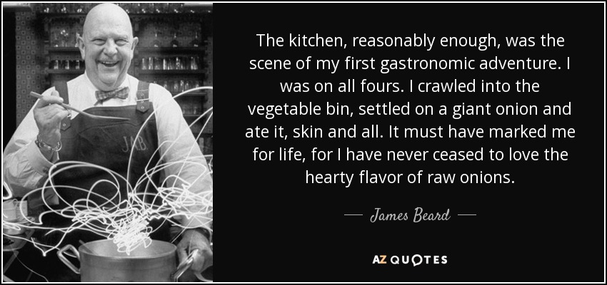 The kitchen, reasonably enough, was the scene of my first gastronomic adventure. I was on all fours. I crawled into the vegetable bin, settled on a giant onion and ate it, skin and all. It must have marked me for life, for I have never ceased to love the hearty flavor of raw onions. - James Beard