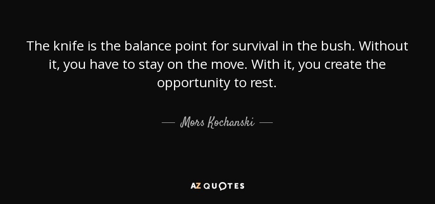 The knife is the balance point for survival in the bush. Without it, you have to stay on the move. With it, you create the opportunity to rest. - Mors Kochanski