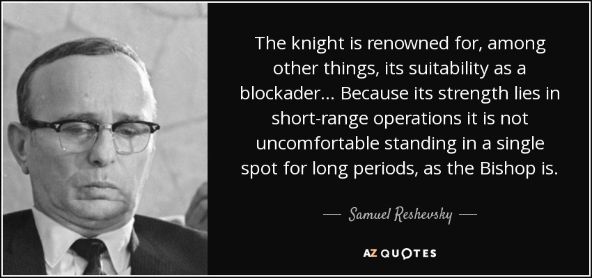The knight is renowned for, among other things, its suitability as a blockader ... Because its strength lies in short-range operations it is not uncomfortable standing in a single spot for long periods, as the Bishop is. - Samuel Reshevsky