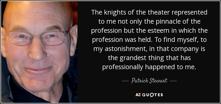 The knights of the theater represented to me not only the pinnacle of the profession but the esteem in which the profession was held. To find myself, to my astonishment, in that company is the grandest thing that has professionally happened to me. - Patrick Stewart The knights of the theater represented to me not only the pinnacle of the profession but the esteem in which the profession was held. To find myself, to my astonishment, in that company is the grandest thing that has professionally happened to me. - Patrick Stewart