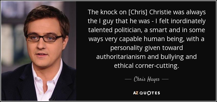 The knock on [Chris] Christie was always the I guy that he was - I felt inordinately talented politician, a smart and in some ways very capable human being, with a personality given toward authoritarianism and bullying and ethical corner-cutting. - Chris Hayes
