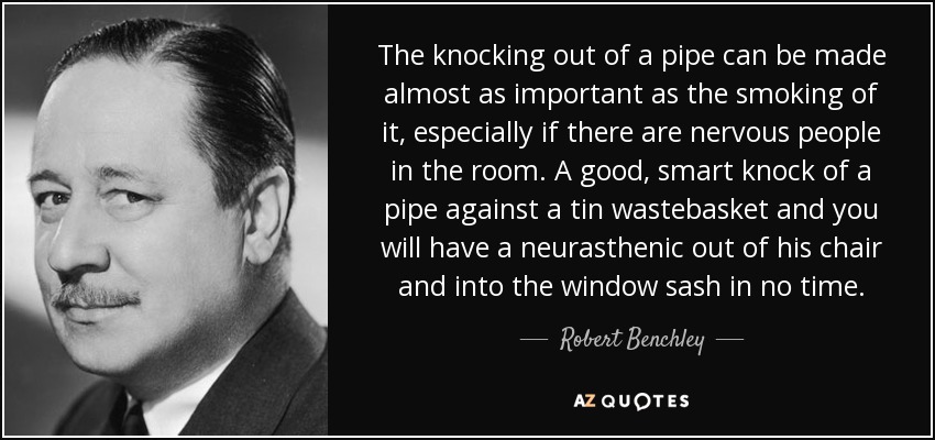 The knocking out of a pipe can be made almost as important as the smoking of it, especially if there are nervous people in the room. A good, smart knock of a pipe against a tin wastebasket and you will have a neurasthenic out of his chair and into the window sash in no time. - Robert Benchley