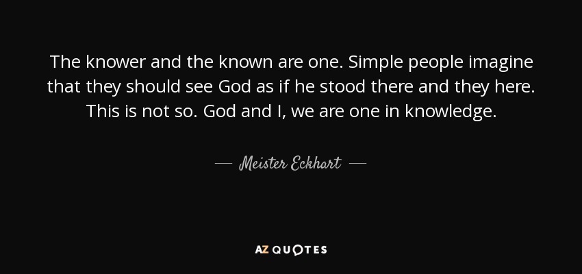 The knower and the known are one. Simple people imagine that they should see God as if he stood there and they here. This is not so. God and I, we are one in knowledge. - Meister Eckhart