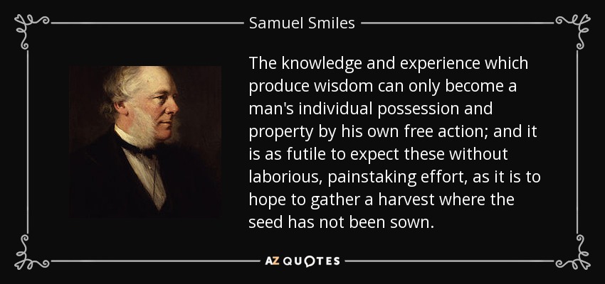 The knowledge and experience which produce wisdom can only become a man's individual possession and property by his own free action; and it is as futile to expect these without laborious, painstaking effort, as it is to hope to gather a harvest where the seed has not been sown. - Samuel Smiles