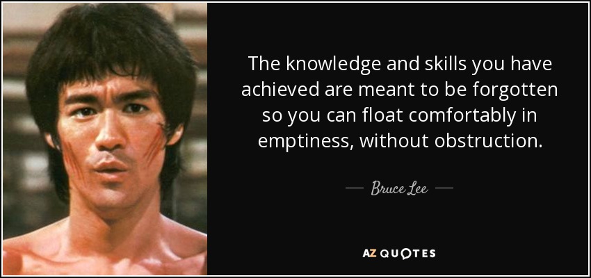 The knowledge and skills you have achieved are meant to be forgotten so you can float comfortably in emptiness, without obstruction. - Bruce Lee