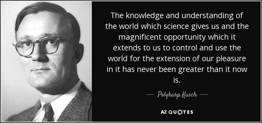 The knowledge and understanding of the world which science gives us and the magnificent opportunity which it extends to us to control and use the world for the extension of our pleasure in it has never been greater than it now is. - Polykarp Kusch