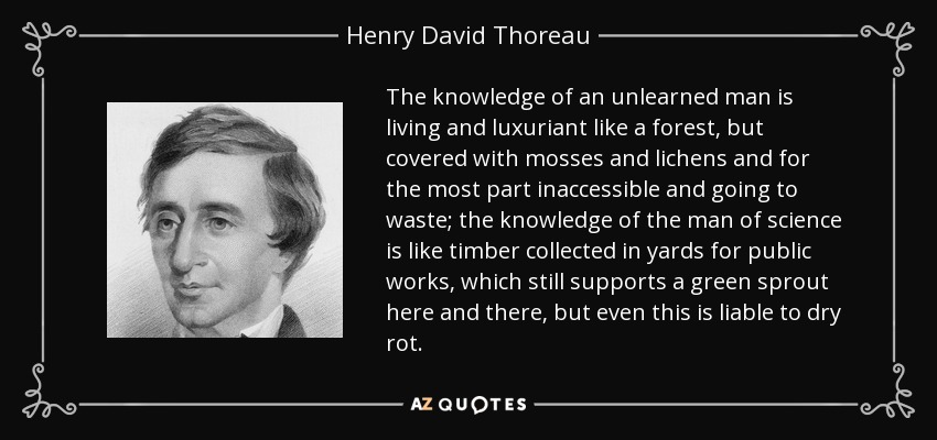 The knowledge of an unlearned man is living and luxuriant like a forest, but covered with mosses and lichens and for the most part inaccessible and going to waste; the knowledge of the man of science is like timber collected in yards for public works, which still supports a green sprout here and there, but even this is liable to dry rot. - Henry David Thoreau