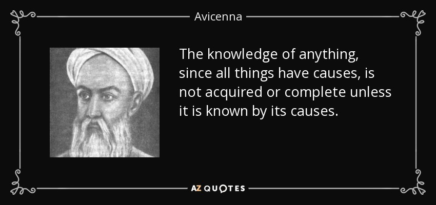 The knowledge of anything, since all things have causes, is not acquired or complete unless it is known by its causes. - Avicenna