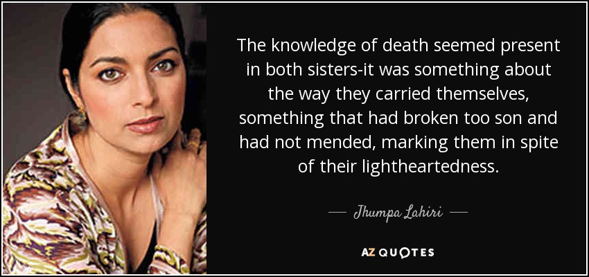 The knowledge of death seemed present in both sisters-it was something about the way they carried themselves, something that had broken too son and had not mended, marking them in spite of their lightheartedness. - Jhumpa Lahiri
