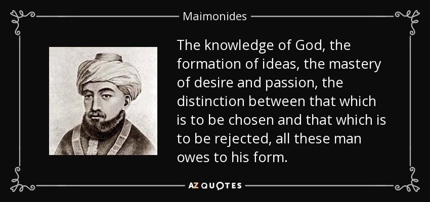 The knowledge of God, the formation of ideas, the mastery of desire and passion, the distinction between that which is to be chosen and that which is to be rejected, all these man owes to his form. - Maimonides