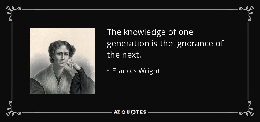 The knowledge of one generation is the ignorance of the next. - Frances Wright