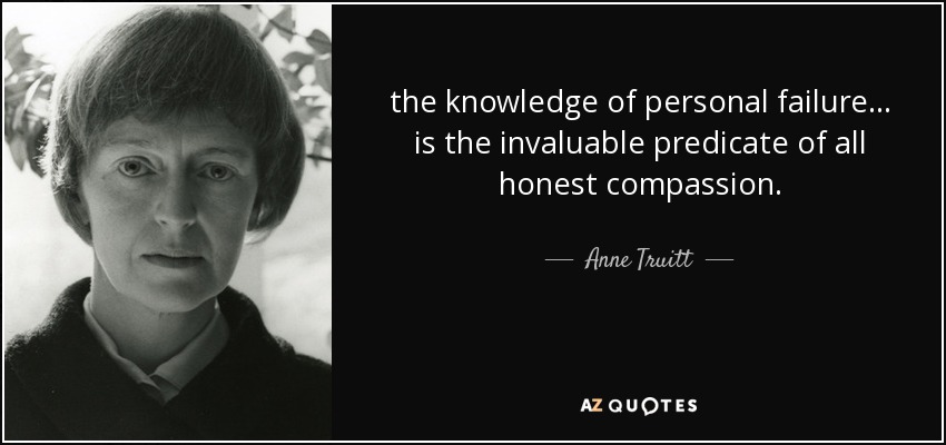the knowledge of personal failure ... is the invaluable predicate of all honest compassion. - Anne Truitt