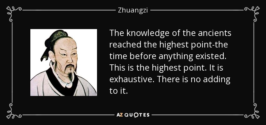 The knowledge of the ancients reached the highest point-the time before anything existed. This is the highest point. It is exhaustive. There is no adding to it. - Zhuangzi