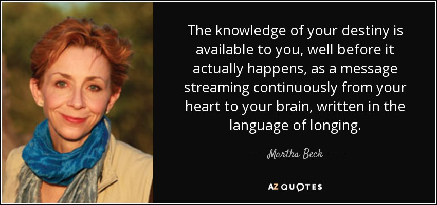 The knowledge of your destiny is available to you, well before it actually happens, as a message streaming continuously from your heart to your brain, written in the language of longing. - Martha Beck