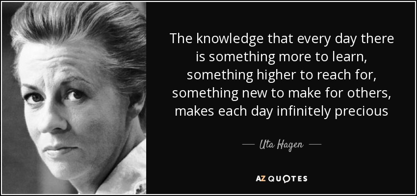The knowledge that every day there is something more to learn, something higher to reach for, something new to make for others, makes each day infinitely precious - Uta Hagen