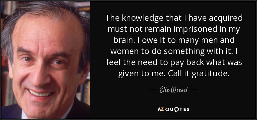 The knowledge that I have acquired must not remain imprisoned in my brain. I owe it to many men and women to do something with it. I feel the need to pay back what was given to me. Call it gratitude. - Elie Wiesel