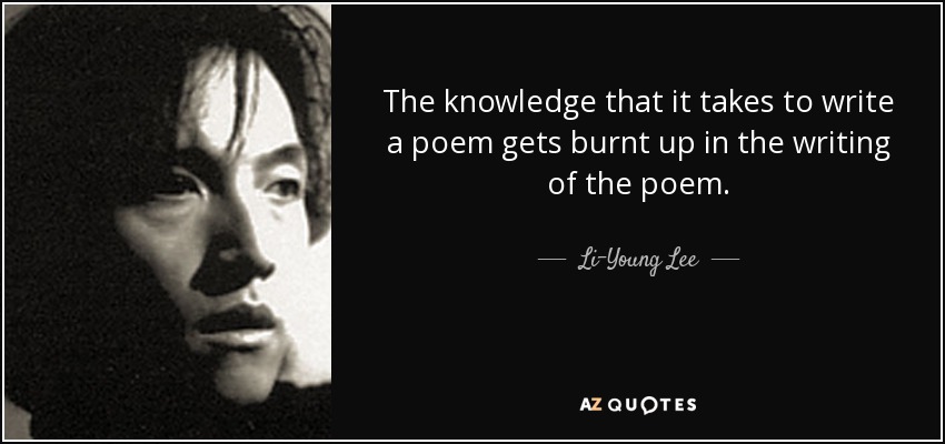The knowledge that it takes to write a poem gets burnt up in the writing of the poem. - Li-Young Lee
