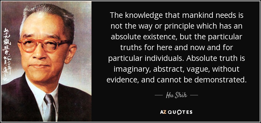 The knowledge that mankind needs is not the way or principle which has an absolute existence, but the particular truths for here and now and for particular individuals. Absolute truth is imaginary, abstract, vague, without evidence, and cannot be demonstrated. - Hu Shih