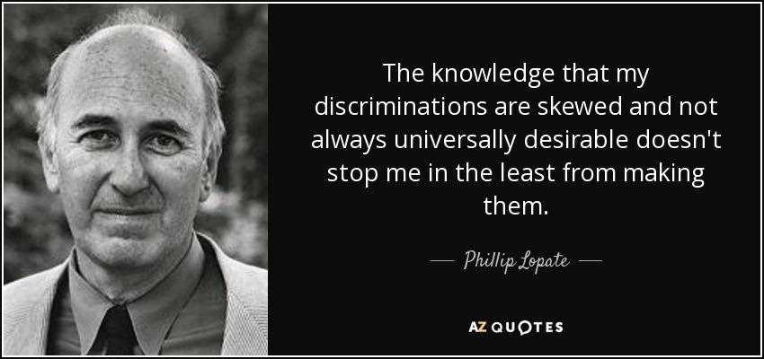 The knowledge that my discriminations are skewed and not always universally desirable doesn't stop me in the least from making them. - Phillip Lopate