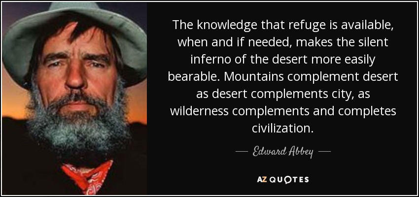 The knowledge that refuge is available, when and if needed, makes the silent inferno of the desert more easily bearable. Mountains complement desert as desert complements city, as wilderness complements and completes civilization. - Edward Abbey
