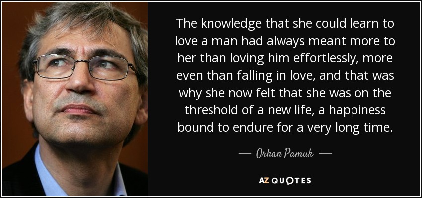 The knowledge that she could learn to love a man had always meant more to her than loving him effortlessly, more even than falling in love, and that was why she now felt that she was on the threshold of a new life, a happiness bound to endure for a very long time. - Orhan Pamuk