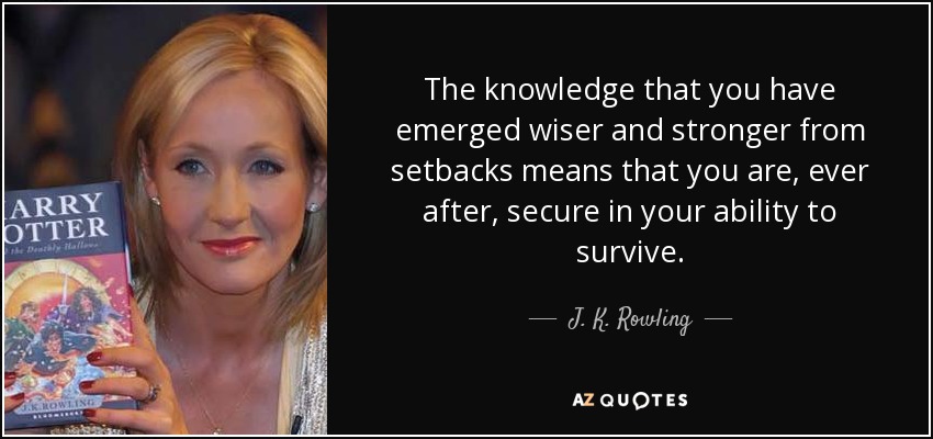 The knowledge that you have emerged wiser and stronger from setbacks means that you are, ever after, secure in your ability to survive. - J. K. Rowling
