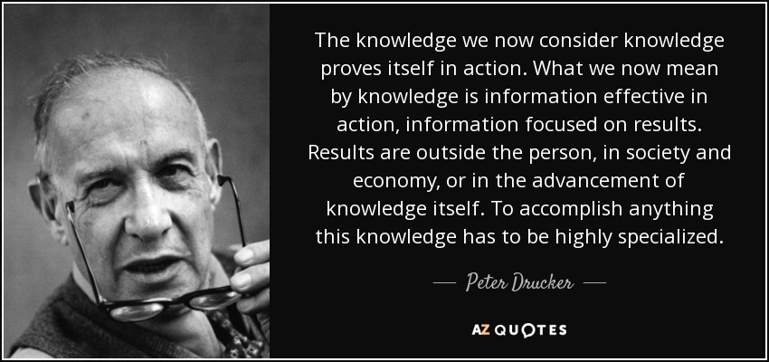 The knowledge we now consider knowledge proves itself in action. What we now mean by knowledge is information effective in action, information focused on results. Results are outside the person, in society and economy, or in the advancement of knowledge itself. To accomplish anything this knowledge has to be highly specialized. - Peter Drucker
