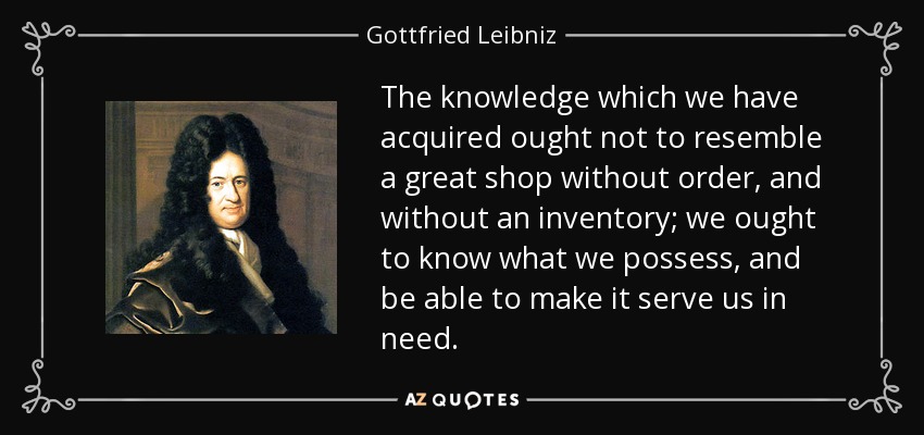 The knowledge which we have acquired ought not to resemble a great shop without order, and without an inventory; we ought to know what we possess, and be able to make it serve us in need. - Gottfried Leibniz