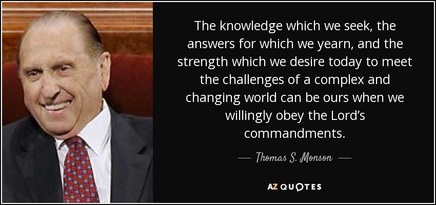 The knowledge which we seek, the answers for which we yearn, and the strength which we desire today to meet the challenges of a complex and changing world can be ours when we willingly obey the Lord’s commandments. - Thomas S. Monson