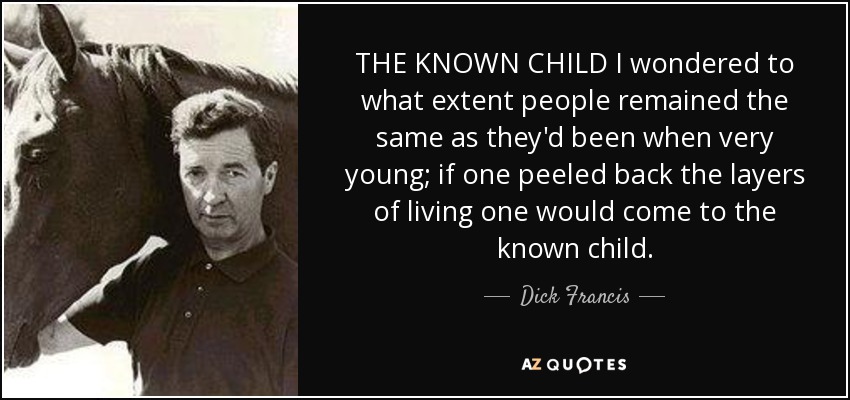 THE KNOWN CHILD I wondered to what extent people remained the same as they'd been when very young; if one peeled back the layers of living one would come to the known child. - Dick Francis