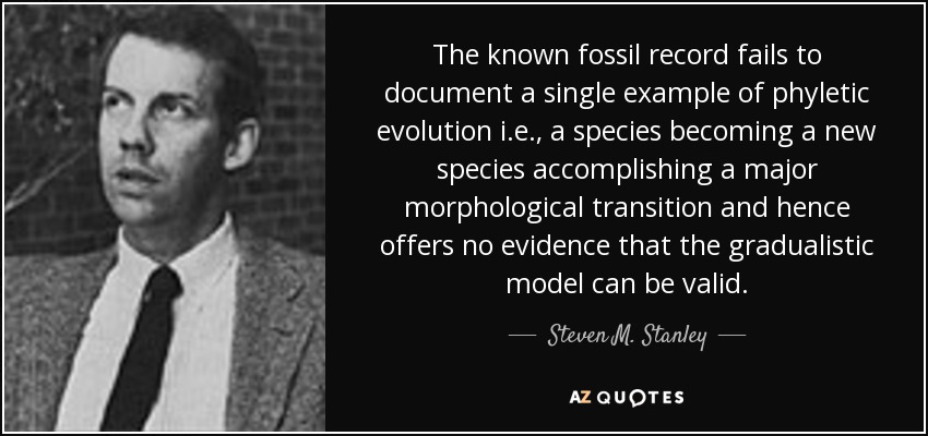 The known fossil record fails to document a single example of phyletic evolution i.e., a species becoming a new species accomplishing a major morphological transition and hence offers no evidence that the gradualistic model can be valid. - Steven M. Stanley
