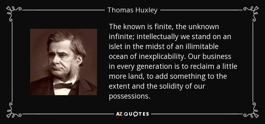 The known is finite, the unknown infinite; intellectually we stand on an islet in the midst of an illimitable ocean of inexplicability. Our business in every generation is to reclaim a little more land, to add something to the extent and the solidity of our possessions. - Thomas Huxley