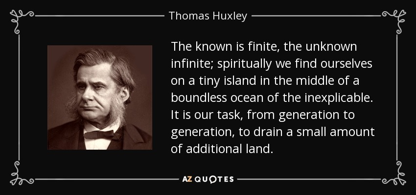 The known is finite, the unknown infinite; spiritually we find ourselves on a tiny island in the middle of a boundless ocean of the inexplicable. It is our task, from generation to generation, to drain a small amount of additional land. - Thomas Huxley