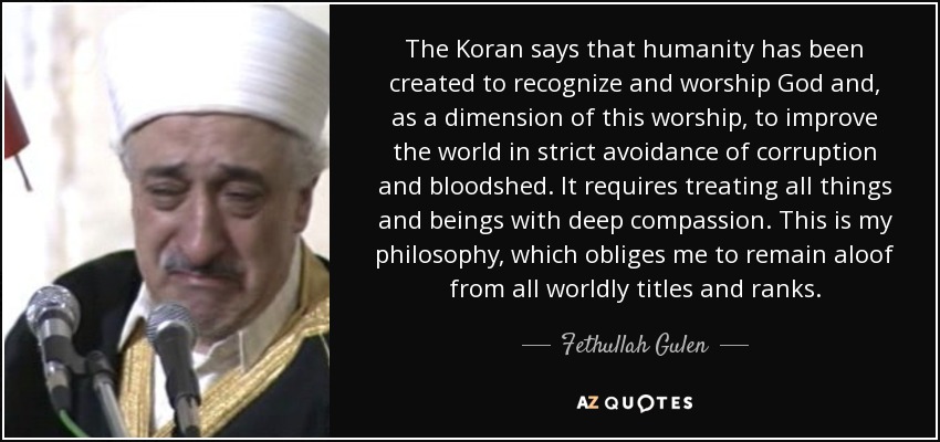 The Koran says that humanity has been created to recognize and worship God and, as a dimension of this worship, to improve the world in strict avoidance of corruption and bloodshed. It requires treating all things and beings with deep compassion. This is my philosophy, which obliges me to remain aloof from all worldly titles and ranks. - Fethullah Gulen
