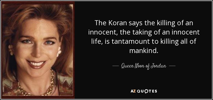 The Koran says the killing of an innocent, the taking of an innocent life, is tantamount to killing all of mankind. - Queen Noor of Jordan