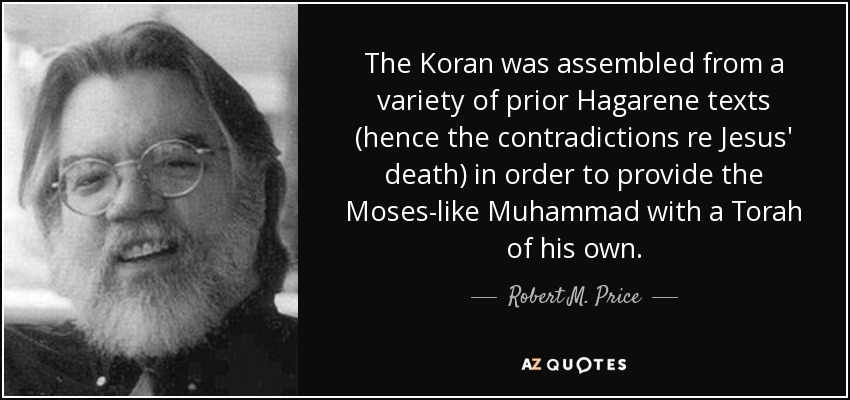 The Koran was assembled from a variety of prior Hagarene texts (hence the contradictions re Jesus' death) in order to provide the Moses-like Muhammad with a Torah of his own. - Robert M. Price