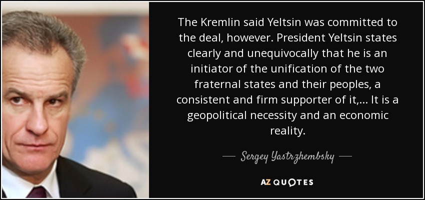 The Kremlin said Yeltsin was committed to the deal, however. President Yeltsin states clearly and unequivocally that he is an initiator of the unification of the two fraternal states and their peoples, a consistent and firm supporter of it, ... It is a geopolitical necessity and an economic reality. - Sergey Yastrzhembsky