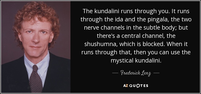 The kundalini runs through you. It runs through the ida and the pingala, the two nerve channels in the subtle body; but there's a central channel, the shushumna, which is blocked. When it runs through that, then you can use the mystical kundalini. - Frederick Lenz