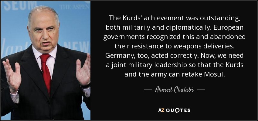 The Kurds' achievement was outstanding, both militarily and diplomatically. European governments recognized this and abandoned their resistance to weapons deliveries. Germany, too, acted correctly. Now, we need a joint military leadership so that the Kurds and the army can retake Mosul. - Ahmed Chalabi
