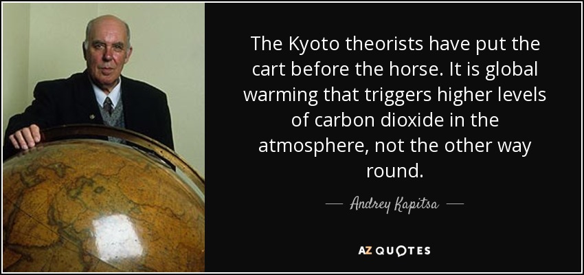 The Kyoto theorists have put the cart before the horse. It is global warming that triggers higher levels of carbon dioxide in the atmosphere, not the other way round. - Andrey Kapitsa