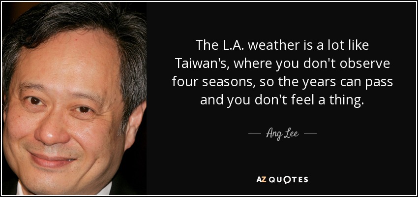 The L.A. weather is a lot like Taiwan's, where you don't observe four seasons, so the years can pass and you don't feel a thing. - Ang Lee